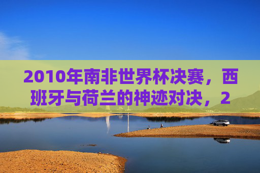 2010年南非世界杯决赛，西班牙与荷兰的神迹对决，2010年南非世界杯决赛，西班牙与荷兰的神迹对决