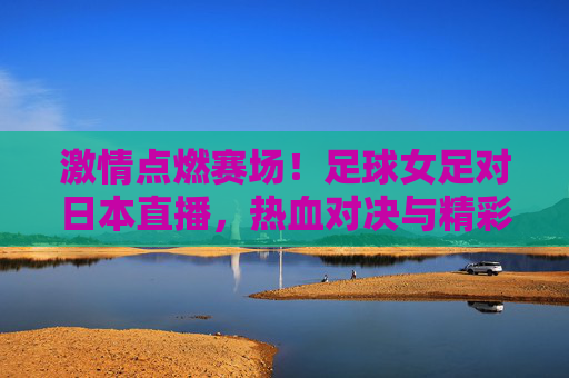 激情点燃赛场！足球女足对日本直播，热血对决与精彩瞬间，激情点燃赛场！足球女足对日本直播，热血对决与精彩瞬间