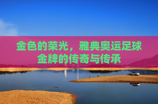 金色的荣光，雅典奥运足球金牌的传奇与传承