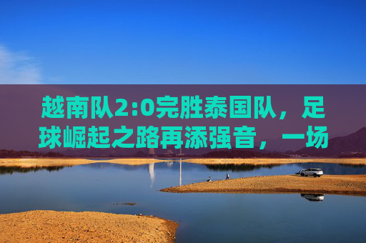 越南队2:0完胜泰国队，足球崛起之路再添强音，一场展现实力跃升的精彩对决