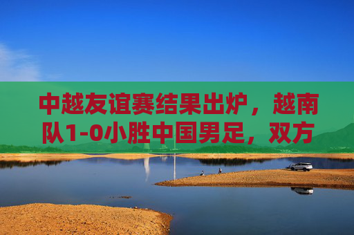 中越友谊赛结果出炉，越南队1-0小胜中国男足，双方数据与赛后反应解析，中越友谊赛结果，越南1-0小胜中国男足，双方数据与赛后反应解析