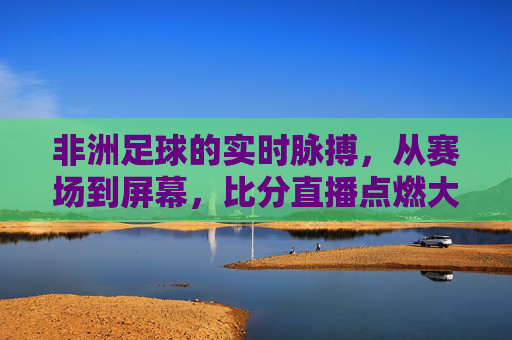 非洲足球的实时脉搏，从赛场到屏幕，比分直播点燃大陆激情，非洲足球的实时脉搏，从赛场到屏幕，比分直播点燃大陆激情