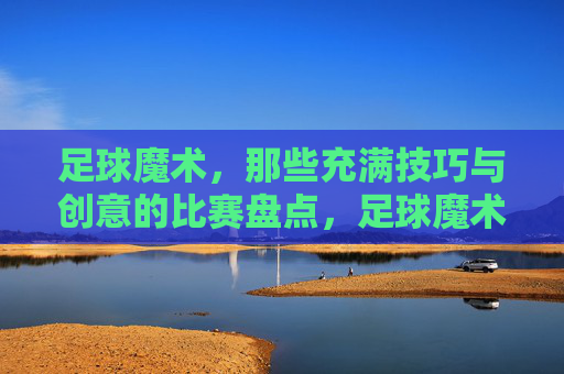 足球魔术，那些充满技巧与创意的比赛盘点，足球魔术，那些充满技巧与创意的比赛盘点