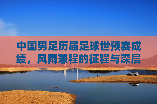 中国男足历届足球世预赛成绩,风雨兼程的征程与深层次思考
