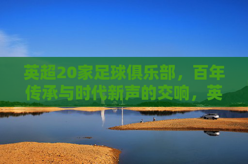 英超20家足球俱乐部,百年传承与时代新声的交响,英超20家足球俱乐部,百年传承与时代新声的交响