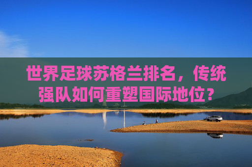 世界足球苏格兰排名,传统强队如何重塑国际地位?
