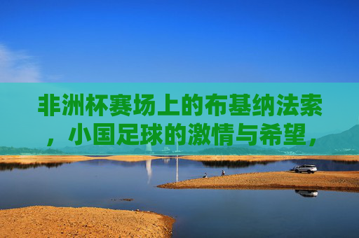 非洲杯赛场上的布基纳法索,小国足球的激情与希望,非洲杯赛场上的布基纳法索,小国足球的激情与希望