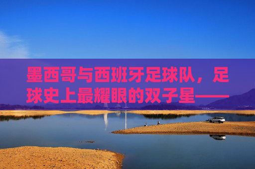 墨西哥与西班牙足球队,足球史上最耀眼的双子星——美洲激情与欧洲技艺的完美碰撞