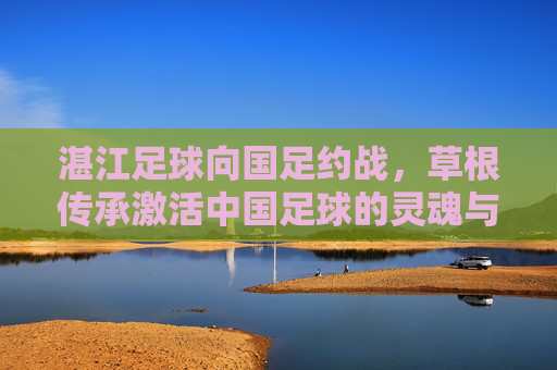 湛江足球向国足约战，草根传承激活中国足球的灵魂与未来，湛江足球向国足约战，草根传承激活中国足球的灵魂与未来