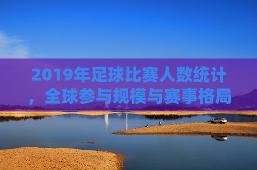 2019年足球比赛人数统计，全球参与规模与赛事格局分析，2019年足球比赛人数统计，全球参与规模与赛事格局分析