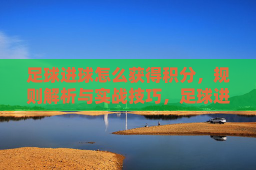 足球进球怎么获得积分，规则解析与实战技巧，足球进球积分规则解析，实战技巧与得分策略指南