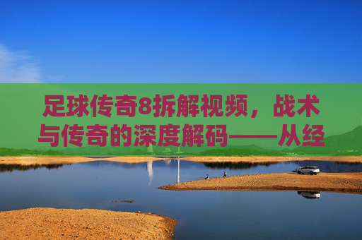 足球传奇8拆解视频,战术与传奇的深度解码——从经典片段到历史脉络的全面剖析,足球传奇8战术与传奇深度解码,从经典片段到历史脉络的全面剖析