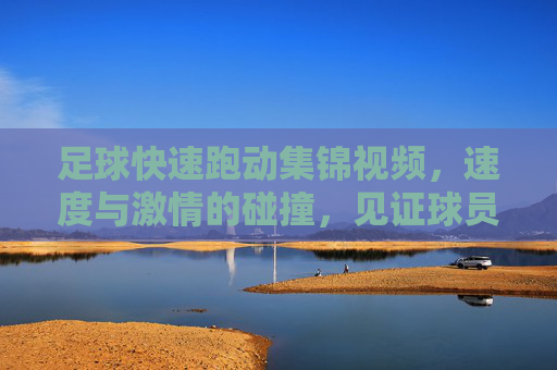 足球快速跑动集锦视频,速度与激情的碰撞,见证球员们的极限冲刺,足球快速跑动集锦,速度与激情的极限冲刺