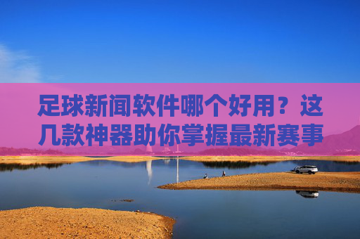 足球新闻软件哪个好用？这几款神器助你掌握最新赛事动态，足球新闻软件哪个好用？这几款神器助你掌握最新赛事动态