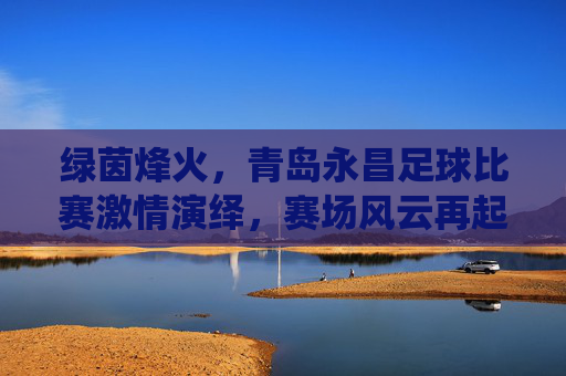 绿茵烽火,青岛永昌足球比赛激情演绎,赛场风云再起,绿茵烽火,青岛永昌足球比赛激情演绎,赛场风云再起