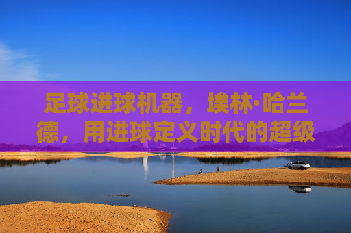足球进球机器,埃林·哈兰德,用进球定义时代的超级射手,足球进球机器,埃林·哈兰德,用进球定义时代的超级射手