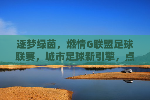 逐梦绿茵,燃情G联盟足球联赛,城市足球新引擎,点燃全民运动热情,逐梦绿茵,燃情G联盟足球联赛,城市足球新引擎点燃全民运动热情