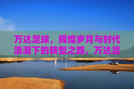 万达足球，辉煌岁月与时代浪潮下的转型之路，万达足球，辉煌岁月与时代浪潮下的转型之路