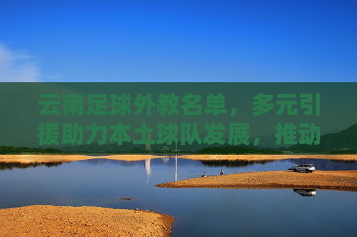 云南足球外教名单，多元引援助力本土球队发展，推动区域足球水平提升，云南足球外教名单，多元引援助力本土球队发展，推动区域足球水平提升