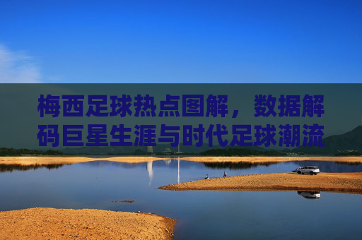 梅西足球热点图解，数据解码巨星生涯与时代足球潮流，梅西足球热点图解，数据解码巨星生涯与时代足球潮流