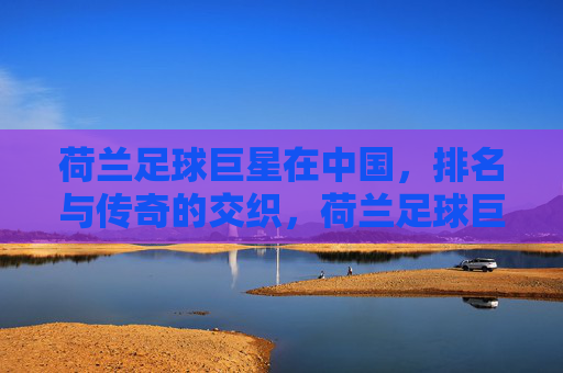荷兰足球巨星在中国,排名与传奇的交织,荷兰足球巨星在中国,排名与传奇的交织