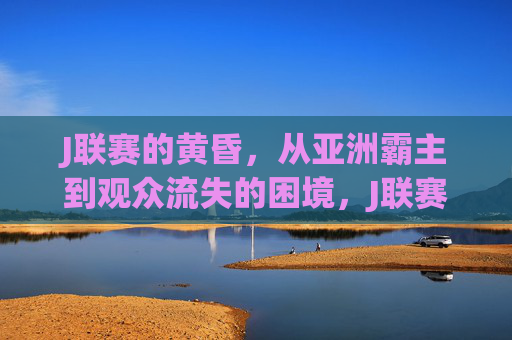 J联赛的黄昏,从亚洲霸主到观众流失的困境,J联赛的黄昏,从亚洲霸主到观众流失的困境