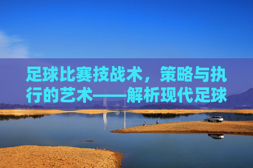 足球比赛技战术,策略与执行的艺术——解析现代足球的攻防体系与核心要素,足球比赛技战术,策略与执行的艺术——解析现代足球攻防体系及核心要素