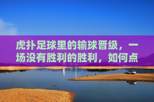 虎扑足球里的输球晋级,一场没有胜利的胜利,如何点燃球迷的狂欢?虎扑足球输球晋级,一场没有胜利的胜利,如何点燃球迷狂欢?