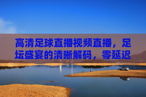 高清足球直播视频直播，足坛盛宴的清晰解码，零延迟看球更过瘾，高清零延迟足球直播，足坛盛宴的清晰解码，看球更过瘾