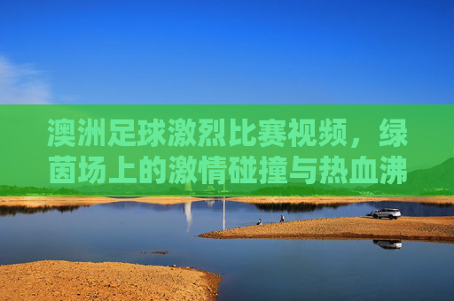 澳洲足球激烈比赛视频，绿茵场上的激情碰撞与热血沸腾瞬间，澳洲足球激烈比赛视频，绿茵场上的激情碰撞与热血沸腾瞬间