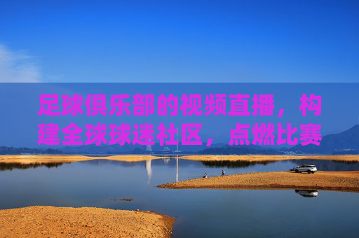 足球俱乐部的视频直播，构建全球球迷社区，点燃比赛激情的数字桥梁，足球俱乐部的视频直播，构建全球球迷社区，点燃比赛激情的数字桥梁