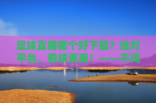 足球直播哪个好下载？选对平台，看球更爽！——不同平台对比与下载指南，足球直播哪个好下载？选对平台，看球更爽！——不同平台对比与下载指南