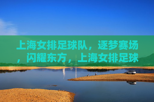 上海女排足球队,逐梦赛场,闪耀东方,上海女排足球队,逐梦赛场,闪耀东方