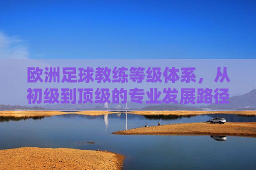 欧洲足球教练等级体系，从初级到顶级的专业发展路径与要求，欧洲足球教练等级体系，从初级到顶级的专业发展路径与要求