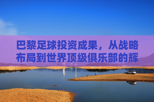 巴黎足球投资成果,从战略布局到世界顶级俱乐部的辉煌进阶,巴黎足球投资成果,从战略布局到世界顶级俱乐部的辉煌进阶