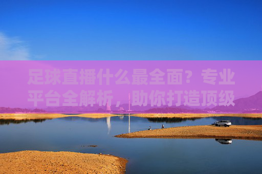 足球直播什么最全面？专业平台全解析，助你打造顶级看球体验，足球直播什么最全面？专业平台全解析，助你打造顶级看球体验