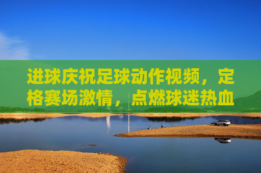进球庆祝足球动作视频,定格赛场激情,点燃球迷热血的动态艺术,进球庆祝足球动作视频,定格赛场激情,点燃球迷热血的动态艺术