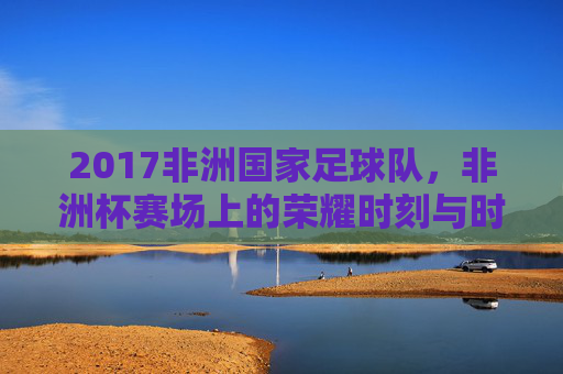 2017非洲国家足球队,非洲杯赛场上的荣耀时刻与时代印记,2017非洲国家足球队,非洲杯赛场上的荣耀时刻与时代印记