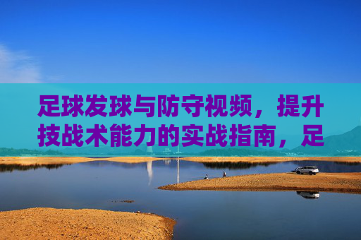 足球发球与防守视频,提升技战术能力的实战指南,足球发球与防守实战视频,提升技战术能力的实战指南