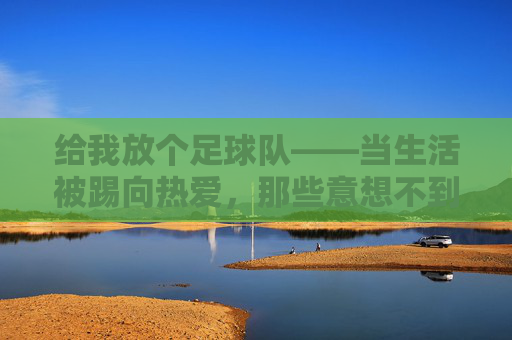 给我放个足球队——当生活被踢向热爱，那些意想不到的收获，给我放个足球队——当生活被踢向热爱，那些意想不到的收获