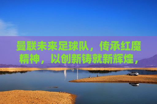曼联未来足球队,传承红魔精神,以创新铸就新辉煌,曼联未来足球队,传承红魔精神,以创新铸就新辉煌