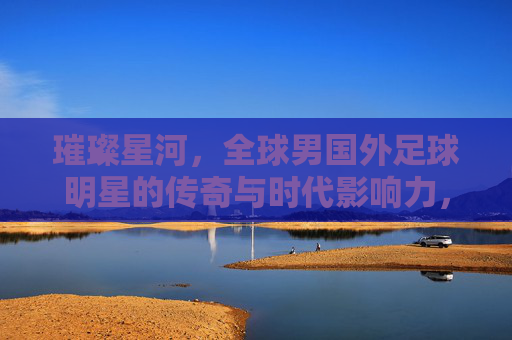 璀璨星河,全球男国外足球明星的传奇与时代影响力,璀璨星河,全球男国外足球明星的传奇与时代影响力