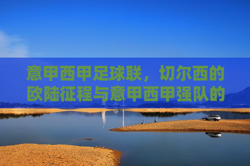 意甲西甲足球联，切尔西的欧陆征程与意甲西甲强队的竞技博弈，切尔西欧陆征程与意甲西甲强队竞技博弈