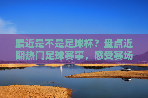 最近是不是足球杯？盘点近期热门足球赛事，感受赛场激情与期待，盘点近期热门足球赛事，感受赛场激情与期待