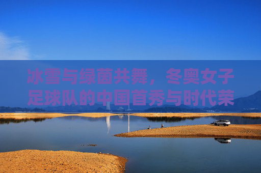 冰雪与绿茵共舞,冬奥女子足球队的中国首秀与时代荣光,冰雪与绿茵共舞,冬奥女子足球队的中国首秀与时代荣光