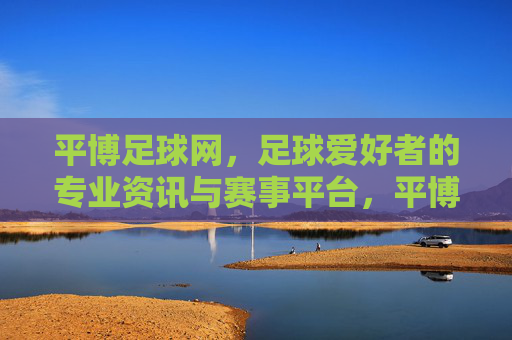平博足球网,足球爱好者的专业资讯与赛事平台,平博足球网,足球爱好者的专业资讯与赛事平台