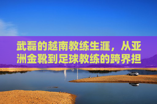武磊的越南教练生涯,从亚洲金靴到足球教练的跨界担当,武磊的越南教练生涯,从亚洲金靴到足球教练的跨界担当