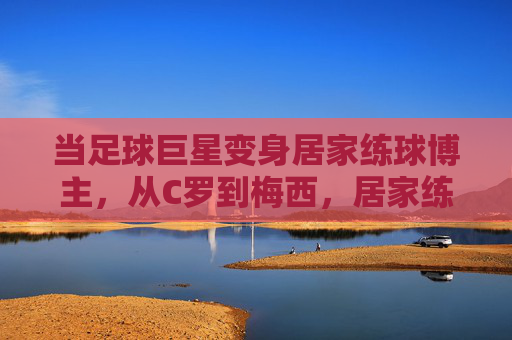 当足球巨星变身居家练球博主，从C罗到梅西，居家练球视频里的球王日常与坚持，当足球巨星变身居家练球博主，从C罗到梅西，日常坚持与球王本色