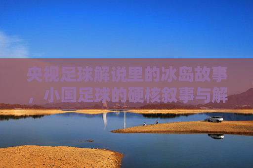 央视足球解说里的冰岛故事,小国足球的硬核叙事与解说者的热血共鸣,央视足球解说里的冰岛故事,小国足球的硬核叙事与解说者的热血共鸣