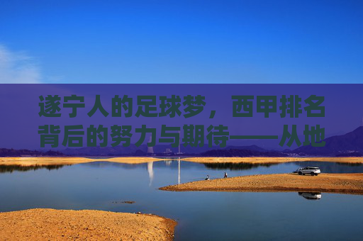 遂宁人的足球梦，西甲排名背后的努力与期待——从地方球队到职业联赛的跨越之路，遂宁人的足球梦，西甲排名背后的努力与期待——从地方球队到职业联赛的跨越之路